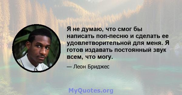 Я не думаю, что смог бы написать поп-песню и сделать ее удовлетворительной для меня. Я готов издавать постоянный звук всем, что могу.