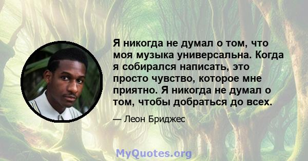 Я никогда не думал о том, что моя музыка универсальна. Когда я собирался написать, это просто чувство, которое мне приятно. Я никогда не думал о том, чтобы добраться до всех.