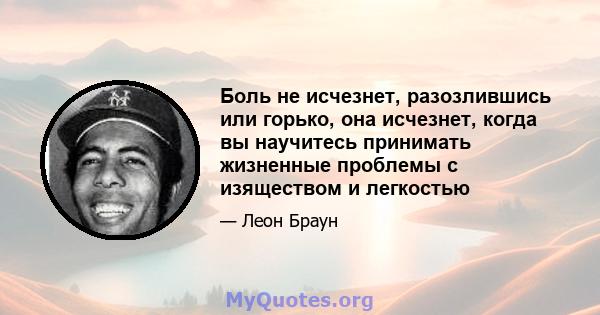 Боль не исчезнет, ​​разозлившись или горько, она исчезнет, ​​когда вы научитесь принимать жизненные проблемы с изяществом и легкостью