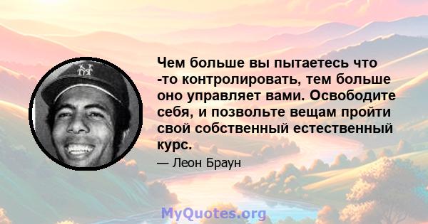 Чем больше вы пытаетесь что -то контролировать, тем больше оно управляет вами. Освободите себя, и позвольте вещам пройти свой собственный естественный курс.