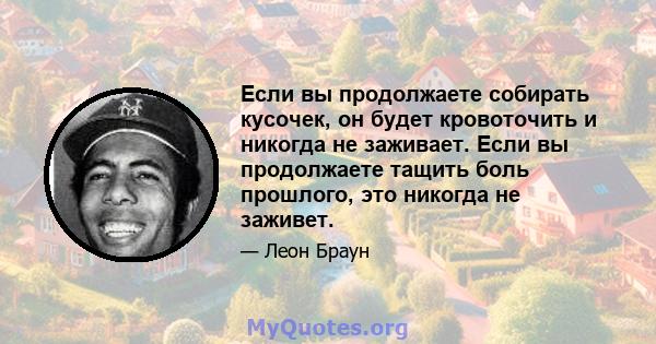 Если вы продолжаете собирать кусочек, он будет кровоточить и никогда не заживает. Если вы продолжаете тащить боль прошлого, это никогда не заживет.