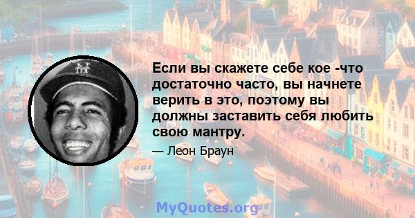 Если вы скажете себе кое -что достаточно часто, вы начнете верить в это, поэтому вы должны заставить себя любить свою мантру.