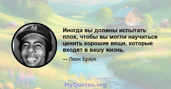 Иногда вы должны испытать плох, чтобы вы могли научиться ценить хорошие вещи, которые входят в вашу жизнь.