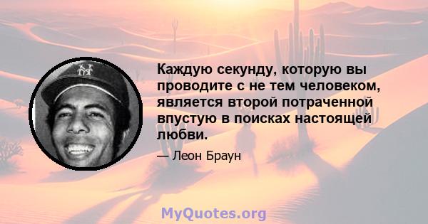 Каждую секунду, которую вы проводите с не тем человеком, является второй потраченной впустую в поисках настоящей любви.