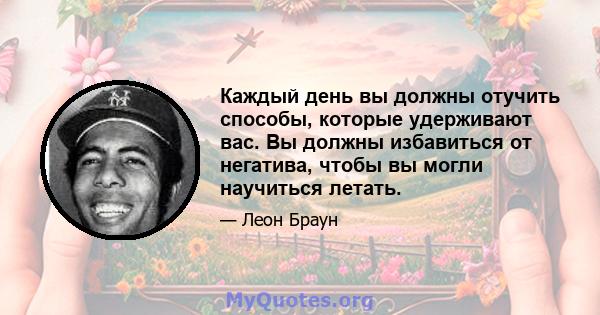 Каждый день вы должны отучить способы, которые удерживают вас. Вы должны избавиться от негатива, чтобы вы могли научиться летать.