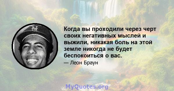 Когда вы проходили через черт своих негативных мыслей и выжили, никакая боль на этой земле никогда не будет беспокоиться о вас.