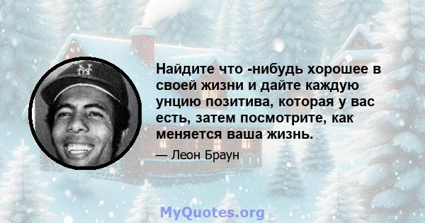 Найдите что -нибудь хорошее в своей жизни и дайте каждую унцию позитива, которая у вас есть, затем посмотрите, как меняется ваша жизнь.