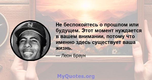 Не беспокойтесь о прошлом или будущем. Этот момент нуждается в вашем внимании, потому что именно здесь существует ваша жизнь.