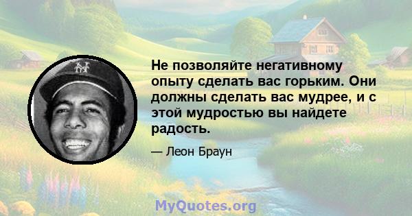 Не позволяйте негативному опыту сделать вас горьким. Они должны сделать вас мудрее, и с этой мудростью вы найдете радость.