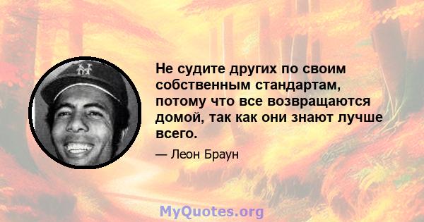 Не судите других по своим собственным стандартам, потому что все возвращаются домой, так как они знают лучше всего.