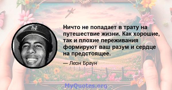 Ничто не попадает в трату на путешествие жизни. Как хорошие, так и плохие переживания формируют ваш разум и сердце на предстоящее.