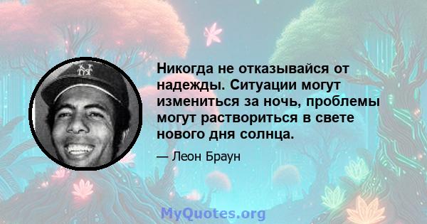 Никогда не отказывайся от надежды. Ситуации могут измениться за ночь, проблемы могут раствориться в свете нового дня солнца.