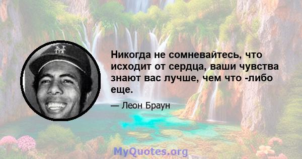 Никогда не сомневайтесь, что исходит от сердца, ваши чувства знают вас лучше, чем что -либо еще.