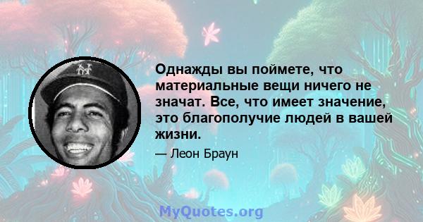 Однажды вы поймете, что материальные вещи ничего не значат. Все, что имеет значение, это благополучие людей в вашей жизни.