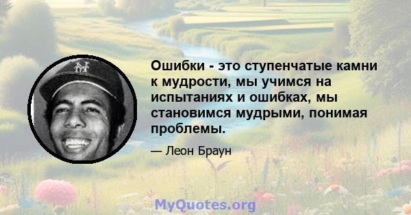 Ошибки - это ступенчатые камни к мудрости, мы учимся на испытаниях и ошибках, мы становимся мудрыми, понимая проблемы.