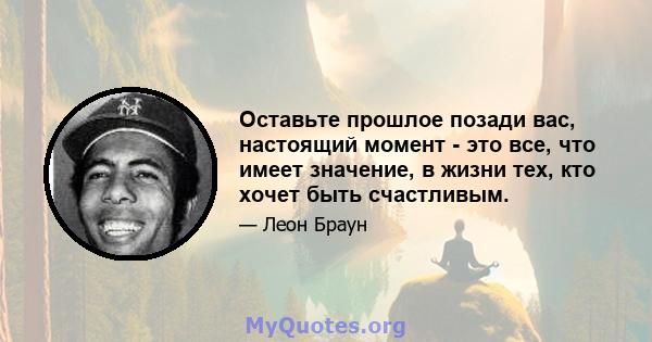 Оставьте прошлое позади вас, настоящий момент - это все, что имеет значение, в жизни тех, кто хочет быть счастливым.