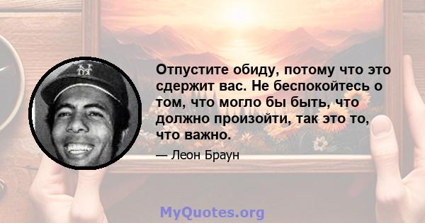 Отпустите обиду, потому что это сдержит вас. Не беспокойтесь о том, что могло бы быть, что должно произойти, так это то, что важно.