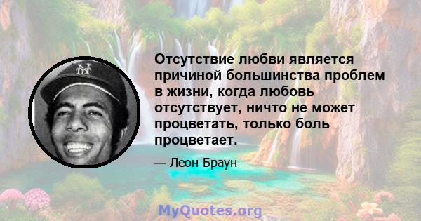 Отсутствие любви является причиной большинства проблем в жизни, когда любовь отсутствует, ничто не может процветать, только боль процветает.