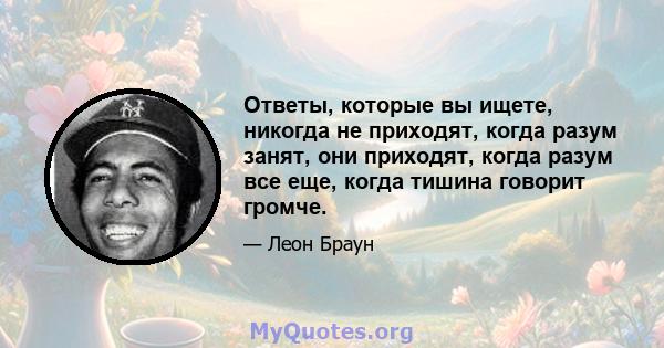 Ответы, которые вы ищете, никогда не приходят, когда разум занят, они приходят, когда разум все еще, когда тишина говорит громче.