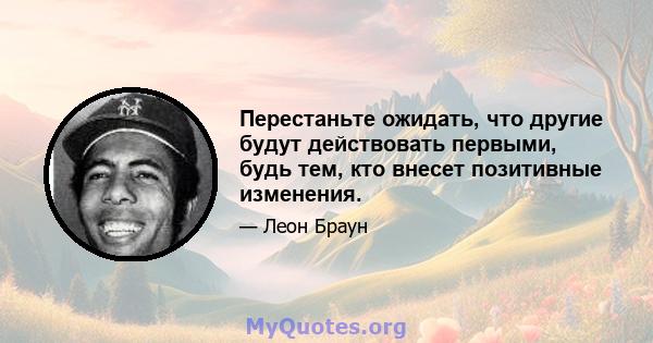 Перестаньте ожидать, что другие будут действовать первыми, будь тем, кто внесет позитивные изменения.