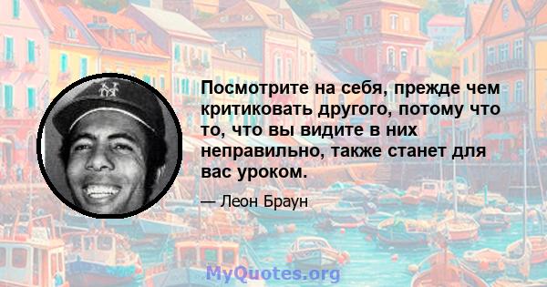 Посмотрите на себя, прежде чем критиковать другого, потому что то, что вы видите в них неправильно, также станет для вас уроком.