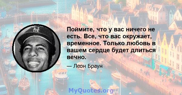 Поймите, что у вас ничего не есть. Все, что вас окружает, временное. Только любовь в вашем сердце будет длиться вечно.