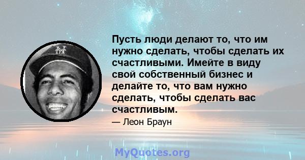 Пусть люди делают то, что им нужно сделать, чтобы сделать их счастливыми. Имейте в виду свой собственный бизнес и делайте то, что вам нужно сделать, чтобы сделать вас счастливым.