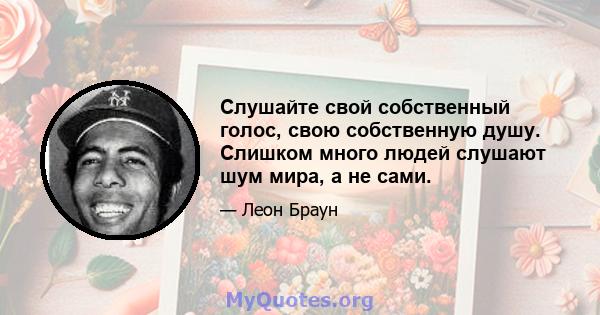 Слушайте свой собственный голос, свою собственную душу. Слишком много людей слушают шум мира, а не сами.