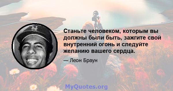 Станьте человеком, которым вы должны были быть, зажгите свой внутренний огонь и следуйте желанию вашего сердца.