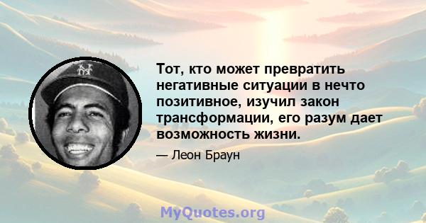 Тот, кто может превратить негативные ситуации в нечто позитивное, изучил закон трансформации, его разум дает возможность жизни.