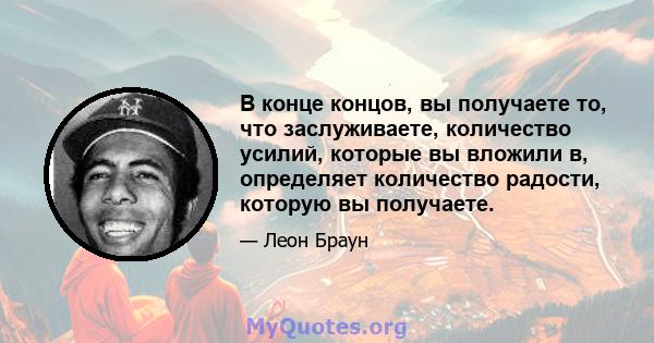 В конце концов, вы получаете то, что заслуживаете, количество усилий, которые вы вложили в, определяет количество радости, которую вы получаете.