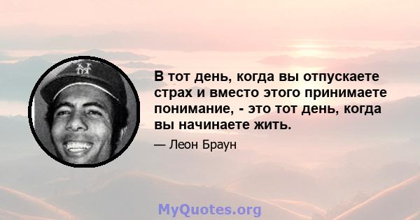 В тот день, когда вы отпускаете страх и вместо этого принимаете понимание, - это тот день, когда вы начинаете жить.