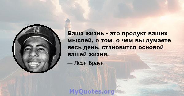 Ваша жизнь - это продукт ваших мыслей, о том, о чем вы думаете весь день, становится основой вашей жизни.