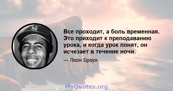 Все проходит, а боль временная. Это приходит к преподаванию урока, и когда урок понят, он исчезает в течение ночи.