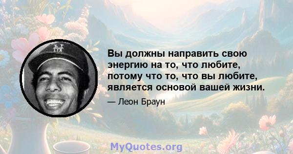 Вы должны направить свою энергию на то, что любите, потому что то, что вы любите, является основой вашей жизни.