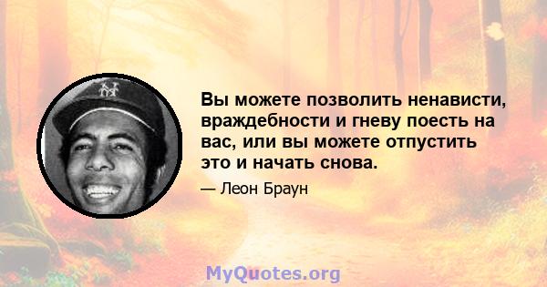 Вы можете позволить ненависти, враждебности и гневу поесть на вас, или вы можете отпустить это и начать снова.