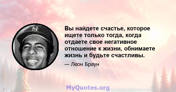 Вы найдете счастье, которое ищете только тогда, когда отдаете свое негативное отношение к жизни, обнимаете жизнь и будьте счастливы.