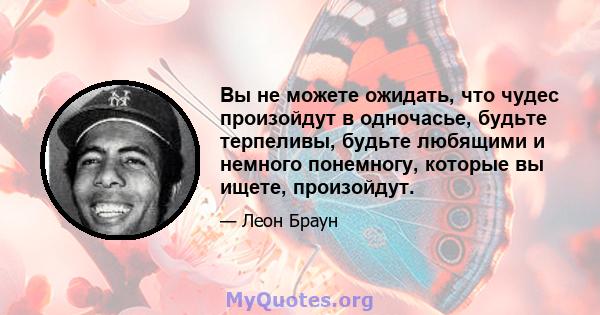 Вы не можете ожидать, что чудес произойдут в одночасье, будьте терпеливы, будьте любящими и немного понемногу, которые вы ищете, произойдут.