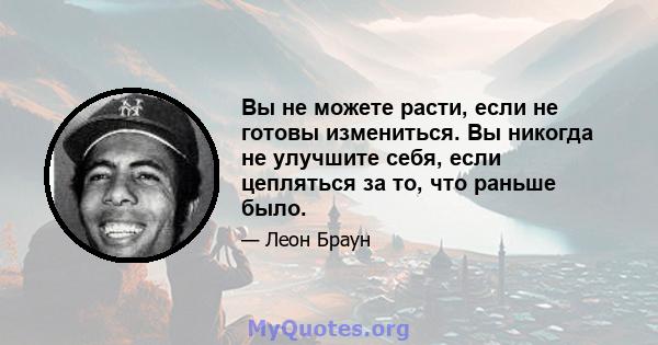 Вы не можете расти, если не готовы измениться. Вы никогда не улучшите себя, если цепляться за то, что раньше было.