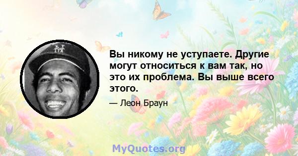 Вы никому не уступаете. Другие могут относиться к вам так, но это их проблема. Вы выше всего этого.