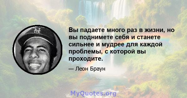 Вы падаете много раз в жизни, но вы поднимете себя и станете сильнее и мудрее для каждой проблемы, с которой вы проходите.