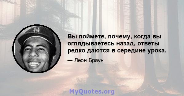 Вы поймете, почему, когда вы оглядываетесь назад, ответы редко даются в середине урока.