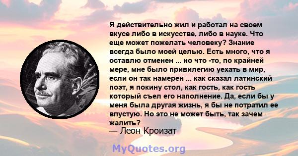 Я действительно жил и работал на своем вкусе либо в искусстве, либо в науке. Что еще может пожелать человеку? Знание всегда было моей целью. Есть много, что я оставлю отменен ... но что -то, по крайней мере, мне было