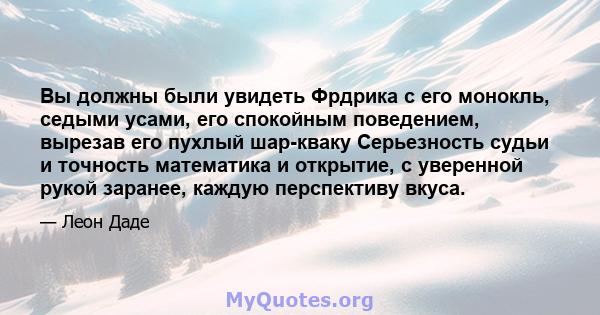 Вы должны были увидеть Фрдрика с его монокль, седыми усами, его спокойным поведением, вырезав его пухлый шар-кваку Серьезность судьи и точность математика и открытие, с уверенной рукой заранее, каждую перспективу вкуса.