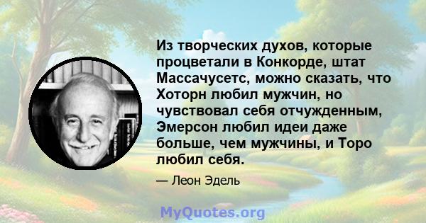 Из творческих духов, которые процветали в Конкорде, штат Массачусетс, можно сказать, что Хоторн любил мужчин, но чувствовал себя отчужденным, Эмерсон любил идеи даже больше, чем мужчины, и Торо любил себя.