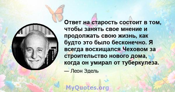 Ответ на старость состоит в том, чтобы занять свое мнение и продолжать свою жизнь, как будто это было бесконечно. Я всегда восхищался Чеховом за строительство нового дома, когда он умирал от туберкулеза.