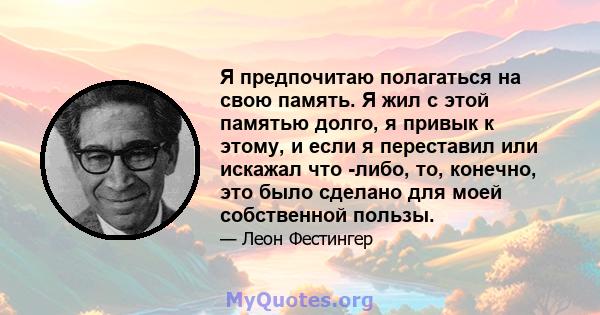 Я предпочитаю полагаться на свою память. Я жил с этой памятью долго, я привык к этому, и если я переставил или искажал что -либо, то, конечно, это было сделано для моей собственной пользы.