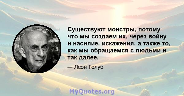 Существуют монстры, потому что мы создаем их, через войну и насилие, искажения, а также то, как мы обращаемся с людьми и так далее.