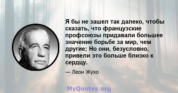 Я бы не зашел так далеко, чтобы сказать, что французские профсоюзы придавали большее значение борьбе за мир, чем другие; Но они, безусловно, привели это больше близко к сердцу.