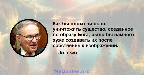 Как бы плохо ни было уничтожить существо, созданное по образу Бога, было бы намного хуже создавать их после собственных изображений.